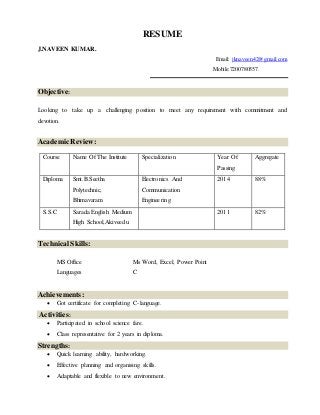RESUME
J.NAVEEN KUMAR.
Email: jknaveen42@gmail.com
Mobile:7200780557.
Objective:
Looking to take up a challenging position to meet any requirement with commitment and
devotion.
Academic Review:
Course Name Of The Institute Specialization Year Of
Passing
Aggregate
Diploma Smt.B.Seetha
Polytechnic,
Bhimavaram
Electronics And
Communication
Engineering
2014 88%
S.S.C Sarada English Medium
High School,Akiveedu
2011 82%
Technical Skills:
Achievements:
 Got certificate for completing C-language.
Activities:
 Participated in school science fare.
 Class representative for 2 years in diploma.
Strengths:
 Quick learning ability, hardworking.
 Effective planning and organising skills.
 Adaptable and flexible to new environment.
MS Office Ms Word, Excel, Power Point
Languages C
 