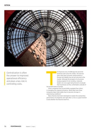T
he financial crisis of 2008 was the worst the
world has seen since the 1930s. The last four
years have seen economic retrenchment in
Europe and stability has not yet returned to the
market. Although the prospect of a Eurozone
breakup appears to be receding, corporate
leaders are once again being forced to revaluate
their businesses as they contemplate a decade of
low-growth levels in Europe.
Some companies have proved better equipped than others
in managing this ongoing turbulence. What steps have these
companies taken that enable them to become stronger in
unpromising conditions?
Many theories have been developed to explain the outstanding
performance of companies and right after a crisis is a good moment
to test whether the theories hold firm.
Centralization is often
the answer to improved
operational efficiency
and plays a key role in
controlling costs.
56 Volume 5 │ Issue 1
Article
 