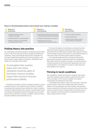 Figure 5. Recommended actions: how to boost your visionary variables
1 2 3Degree of
innovation
Degree of
centralization
Internally
sourced CEO
• Set up succession planning
• Create a talent pool
• Create strong common culture
to limit outflow of employees
• Compare innovation ratios
to industry average
• Adopt innovation in corporate goals
• Reserve resources for stimulating
innovation within the firm
• Evaluate all business functions to see
if they can be executed more efficiently
• Compare to best practice in industry
• Evaluate pros and cons of
centralization of business functions
Putting theory into practice
Our investigation showed that proactive companies achieved higher
scores on the three measured visionary variables than distressed
companies. These results indicate that proactive companies not
only report stable financial performance during and after a crisis,
but also boast a higher degree of innovation, centralization and
employ more internally sourced CEOs.
The degree of innovation is vital to a company’s long-term success.
A number of actions can be taken to boost innovation. It should be
incorporated into corporate mission statements in order to create an
innovative mindset throughout the company. Innovative ideas should
be rewarded. All employees should be encouraged to come up with
ideas on how to improve the company. In addition, resources should
be made available to allow employees to do so.
To increase the degree of centralization, all business functions
within the company should be assessed to ensure that they are
administered as cost-effectively as possible. Many business functions
can be managed centrally, saving costs as a result. Benchmarking is a
useful way to learn from best practices within the industry.
To increase the likelihood of the next CEO and future CEOs
being sourced internally, a talent pool needs to be established.
When talent within the company is tracked, a succession planning
schedule should be set up to provide the appropriate career and
training facilities. This enables the company to think ahead and
build stability in the long term.
Thriving in harsh conditions
Our investigation showed that proactive companies that quickly
respond to changing market conditions outperform their peers.
They score higher on the visionary variables of innovation,
centralization and internally sourced CEOs.
To strengthen their position, today and in the future, companies
should be aware of how these variables affect their long-term
stability. And, by adopting an innovative mindset, executing their
business operations as efficiently as possible and ensuring a strong
common corporate culture championed by an internally sourced
CEO, companies can help themselves to withstand and thrive in
today’s tough economic climate.
To strengthen their position,
today and in the future,
companies should be aware of
how these visionary variables
impact their long-term financial
performance stability.
60 Volume 5 │ Issue 1
Article
 
