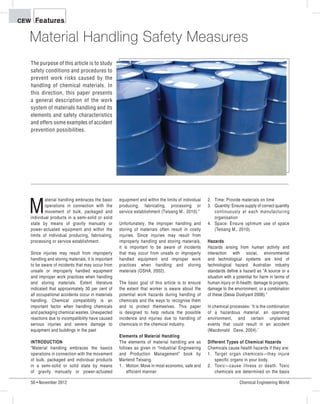50 • November 2012 Chemical Engineering World
FeaturesCEW
M
aterial handling embraces the basic
operations in connection with the
movement of bulk, packaged and
individual products in a semi-solid or solid
state by means of gravity manually or
power-actuated equipment and within the
limits of individual producing, fabricating,
processing or service establishment.
Since injuries may result from improperly
handling and storing materials, it is important
to be aware of incidents that may occur from
unsafe or improperly handled equipment
and improper work practices when handling
and storing materials. Extent literature
indicated that approximately 30 per cent of
all occupational accidents occur in materials
handling. Chemical compatibility is an
important factor when handling chemicals
and packaging chemical wastes. Unexpected
reactions due to incompatibility have caused
serious injuries and severe damage to
equipment and buildings in the past
INTRODUCTION
„Material handling embraces the basics
operations in connection with the movement
of bulk, packaged and individual products
in a semi-solid or solid state by means
of gravity manually or power-actuated
Material Handling Safety Measures
The purpose of this article is to study
safety conditions and procedures to
prevent work risks caused by the
handling of chemical materials. In
this direction, this paper presents
a general description of the work
system of materials handling and its
elements and safety characteristics
and offers some examples of accident
prevention possibilities.
equipment and within the limits of individual
producing, fabricating, processing or
service establishment (Telsang M., 2010).‰
Unfortunately, the improper handling and
storing of materials often result in costly
injuries. Since injuries may result from
improperly handling and storing materials,
it is important to be aware of incidents
that may occur from unsafe or improperly
handled equipment and improper work
practices when handling and storing
materials (OSHA, 2002).
The basic goal of this article is to ensure
the extent that worker is aware about the
potential work hazards during handling of
chemicals and the ways to recognise them
and to protect themselves. This paper
is designed to help reduce the possible
incidence and injuries due to handling of
chemicals in the chemical industry.
Elements of Material Handling
The elements of material handling are as
follows as given in „Industrial Engineering
and Production Management‰ book by
Martend Telsang.
1. Motion: Move in most economic, safe and
efficient manner
2. Time: Provide materials on time
3. Quantity: Ensure supply of correct quantity
continuously at each manufacturing
organisation
4. Space: Ensure optimum use of space
(Telsang M., 2010).
Hazards
Hazards arising from human activity and
interaction with social, environmental
and technological systems are kind of
technological hazard. Australian industry
standards define a hazard as „A source or a
situation with a potential for harm in terms of
human injury or ill-health, damage to property,
damage to the environment, or a combination
of these (Desai Dushyant 2008).‰
In chemical processes: ÂIt is the combination
of a hazardous material, an operating
environment, and certain unplanned
events that could result in an accident
(Macdonald Dave, 2004).Ê
Different Types of Chemical Hazards
Chemicals cause health hazards if they are:
1. Target organ chemicals·they injure
specific organs in your body.
2. Toxic·cause illness or death. Toxic
chemicals are determined on the basis
 