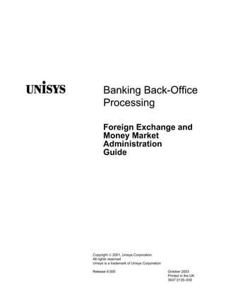 Banking Back-Office
      Processing

      Foreign Exchange and
      Money Market
      Administration
      Guide




Copyright  2001, Unisys Corporation.
All rights reserved
Unisys is a trademark of Unisys Corporation

Release 9.000                                 October 2003
                                              Printed in the UK
                                              3937 0135–930
 