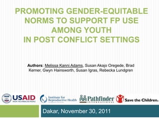 PROMOTING GENDER-EQUITABLE
  NORMS TO SUPPORT FP USE
        AMONG YOUTH
  IN POST CONFLICT SETTINGS


  Authors: Melissa Kanni Adams, Susan Akajo Oregede, Brad
  Kerner, Gwyn Hainsworth, Susan Igras, Rebecka Lundgren




         Dakar, November 30, 2011
 