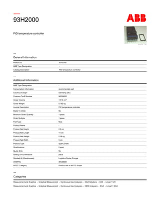 PID temperature controller
93H2000
Product ID 93H2000
ABB Type Designation -
Catalog Description PID temperature controller
—
General Information
-ABB Type Designation
recommended partConsumption Information
Germany (DE)Country of Origin
90259000Customs Tariff Number
137.5 cm³Gross Volume
0.162 kgGross Weight
PID temperature controllerInvoice Description
NoMade To Order
1 pieceMinimum Order Quantity
1 pieceOrder Multiple
NewPart Type
-Product Name
2.5 cmProduct Net Height
11 cmProduct Net Length
0.08 kgProduct Net Weight
5 cmProduct Net Width
Spare_PartsProduct Type
ExpertQualifications
NoQuote Only
pieceSelling Unit of Measure
Logistics Center EuropeStocked At (Warehouses)
39120000UNSPSC
Product Not in WEEE ScopeWEEE Category
Additional Information
—
Measurement and Analytics → Analytical Measurement → Continuous Gas Analyzers → CGA Solutions → ACX → Limas11 UV
Measurement and Analytics → Analytical Measurement → Continuous Gas Analyzers → OEM Analyzers → EGA → Limas11 EGA
Categories
—
 