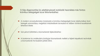 3) Kép diagnosztikai és adatbányászati eszközök használata más fontos
krónikus betegségek korai felismeréséhez
 A modern orvostudomány művészete a krónikus betegségek korai stádiumában levő
betegek azonosítása, megelőző intézkedések tervezése és időben történő kezelésének
lehetővé tétele
 Sok pénzt költöttek a biomarkerek fejlesztéséhez
 A biokémiai és molekuláris biológiai biomarkerek mellett a fejlett képalkotó technikák
a biomarkerek forrásaként jöttek létre.
 