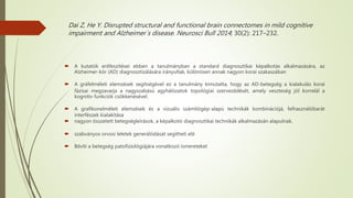 Dai Z, He Y. Disrupted structural and functional brain connectomes in mild cognitive
impairment and Alzheimer`s disease. Neurosci Bull 2014; 30(2): 217–232.
 A kutatók erőfeszítései ebben a tanulmányban a standard diagnosztikai képalkotás alkalmazására, az
Alzheimer-kór (AD) diagnosztizálására irányultak, különösen annak nagyon korai szakaszában
 A gráfelméleti elemzések segítségével ez a tanulmány kimutatta, hogy az AD-betegség a kialakulás korai
fázisai megzavarja a nagyszabású agyhálózatok topológiai szerveződését, amely veszteség jól korrelál a
kognitív funkciók csökkenésével.
 A grafikonelméleti elemzések és a vizuális számítógép-alapú technikák kombinációjá, felhasználóbarát
interfészek kialakítása
 nagyon összetett betegségleírások, a képalkotó diagnosztikai technikák alkalmazásán alapulnak,
 szabványos orvosi leletek generálódását segítheti elő
 Bővíti a betegség patofiziológiájára vonatkozó ismereteket
 