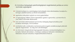 4) A krónikus betegségek patofiziológiájának megértésének javítása az omics
- technikák segítségével
 A biotechnológia és a számítógépes technológiák óriási előrehaladása hozzájárult a
tömeges adatelemzéshez az elmúlt évtizedekben,
 egyértelmű előnyöket nyújtott az orvosi gyakorlatban
 az egészségügyi ellátás számos ágazatában gyakori a genomika, a proteomika és
más OMICS-technikák alkalmazása
 Ezen technikák alkalmazásával sok krónikus betegség diagnosztizálása jóval
korábban lehetséges, mint korábban
 és lehetővé vált a molekuláris mechanizmusok és egyéb rendellenességek jelátviteli
útjának megismerése - ez még nem volt lehetséges
 Az információ integrációknak legmagasabb fokozata a rendszerbiológiában és a
komplex hálózati elemzésben, a biológiai szabályozó hálózatok működésének
feltárására irányuló holisztikus megközelítésekkel érhető el.
 