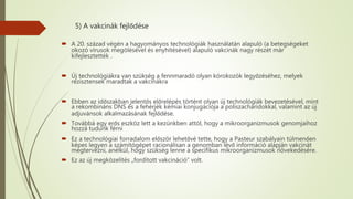 5) A vakcinák fejlődése
 A 20. század végén a hagyományos technológiák használatán alapuló (a betegségeket
okozó vírusok megölésével és enyhítésével) alapuló vakcinák nagy részét már
kifejlesztették .
 Új technológiákra van szükség a fennmaradó olyan kórokozók legyőzéséhez, melyek
rezisztensek maradtak a vakcinákra
 Ebben az időszakban jelentős előrelépés történt olyan új technológiák bevezetésével, mint
a rekombináns DNS és a fehérjék kémiai konjugációja a poliszacharidokkal, valamint az új
adjuvánsok alkalmazásának fejlődése.
 Továbbá egy erős eszköz lett a kezünkben attól, hogy a mikroorganizmusok genomjaihoz
hozzá tudunk férni
 Ez a technológiai forradalom először lehetővé tette, hogy a Pasteur szabályain túlmenően
képes legyen a számítógépet racionálisan a genomban lévő információ alapján vakcinát
megtervezni, anélkül, hogy szükség lenne a specifikus mikroorganizmusok növekedésére.
 Ez az új megközelítés „fordított vakcináció” volt.
 