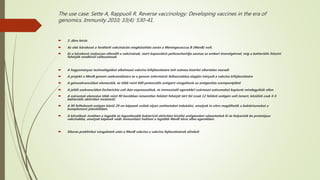 The use case: Sette A, Rappuoli R. Reverse vaccinology: Developing vaccines in the era of
genomics. Immunity 2010; 33(4): 530-41.
 3. ábra leírás
 Az első kórokozó a fordított vakcinációs megközelítés során a Meningococcus B (MenB) volt.
 Ez a kórokozó makacsan ellenállt a vakcinának, mert kapszuláris poliszacharidja azonos az emberi önantigénnel, míg a bakteriális felszíni
fehérjék rendkívül változatosak.
 A hagyományos technológiákat alkalmazó vakcina kifejlesztésére tett számos kísérlet sikertelen maradt
 A projekt a MenB genom szekvenálására és a genom információ felhasználása alapján irányult a vakcina kifejlesztésére
 A génszekvenciákat elemeztük, és több mint 600 potenciális antigént vizsgáltunk az antigenitás szempontjából
 A jelölt szekvenciákat Escherichia coli-ban expresszáltuk, és immunizált egerekből származó szérumokat kaptunk mindegyikük ellen
 A szérumok elemzése több mint 90 korábban ismeretlen felületi fehérjét tárt fel (csak 12 felületi antigén volt ismert, közülük csak 4-5
bakteriális aktivitást mutatott)
 A 90 felfedezett antigén közül 29-en képesek voltak olyan antitesteket indukálni, amelyek in vitro megölhetik a baktériumokat a
komplement jelenlétében
 A következő években a legjobb és legszélesebb baktericid aktivitást kiváltó antigéneket választottuk ki és helyeztük be prototípus
vakcinákba, amelyek képesek védő immunitást indítani a legtöbb MenB törzs ellen egerekben.
 Sikeres preklinikai vizsgálatok után a MenB vakcina a vakcina fejlesztésének elindult
 