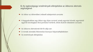 6) Az egészségügyi eredmények előrejelzése az idősoros elemzés
segítségével
 Az idősor az időrendben indexelt adatpontok sorozata
 A leggyakrabban egy idősor egy olyan sorrend, amely egymást követő, egymástól
egyenlő távolságban lévő pontokon történik, tehát diszkrét időadatok sorozata
 Az idősoros elemzésnek két fő célja van:
 A minták (trendek) felismerése bizonyos folyamatfejlődésben
 Az eredmények előrejelzése
 