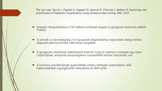 The use case: Sacchi L, Dagliati A, Segagni D, Leporati P, Chiovato L, Bellazzi R. Improving risk-
stratification of Diabetes complications using temporal data mining. IEEE, 2015
 betegek rétegződésével a CSA időbeli mintáinak alapján (a gyógyszer beszerzés időbeli
indexe)
 A szerzők a cukorbetegség 2-es típusának diagnózisához kapcsolódó beteg klinikai
állapotát jellemző klinikai változókat vizsgálták
 A gyógyszer-vásárlások stabilitásáról kiderült, hogy jó markere a betegek egy olyan
csoportjának, amelynek összességében összetettebb klinikai helyzetben van
 A krónikus szövődmények gyakoribbak voltak a betegek csoportjában, akik
hajlamosabbak a gyógyszerek változására az idők során
 