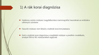 1) A rák korai diagnózisa
 Hatékony szűrési módszer (nagyfelbontású mammográfia) használnak az emlőrákra
célirányos szűrésére
 Hasonló módszer nem létezik a tüdőrák korai kimutatására
 Ezért a tüdőrák korai diagnózisa a megfelelő módszer a prediktív modellezés,
amelyet DM és ML módszerekkel végeznek.
 