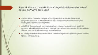 Rajan JR, Prakash JJ. A tüdőrák korai diagnózisa bányászati eszközzel.
IJETICS, ISSN 2278-6856, 2013.
 A tüdőrákban szenvedő betegek kórházi jelentéseit különféle forrásokból
gyűjtötték össze, és az ANN (Arteficial Neural Networks) használatán alapuló
osztályozási technikával integrálták.
 A tüdőrák diagnózisának támogatására ilyen módon meghatározott szakértői
rendszer a kockázati tényezőkre és tünetekre vonatkozó információk felhasználásán
alapult, nem pedig képeken vagy biomarkereken.
 Ez a megközelítés különösen alkalmas a kevésbé fejlett országokban (például India)
történő felhasználásra.
 