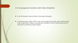 2) A rák gyógyszeres kezelésre adott válasz előrejelzése
 A rák klinikailag és genomiálisan heterogén betegség
 A gyógyszeripari cégek a DM-t nagy mennyiségű genomiális adatra alkalmazzák,
hogy megjósolják, hogyan a gyógyszeres kezelésre miként befolyásolja páciens
reakcióját a genetikai profilja alapján.
 