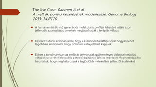 The Use Case: Daemen A et al.
A mellrák pontos kezelésének modellezése. Genome Biology
2013; 14:R110
 A humán emlőrák első generációs molekuláris profiljai lehetővé tették azon
jellemzők azonosítását, amelyek megjósolhatják a terápiás választ
 Keveset tudunk azonban arról, hogy a különböző adattípusokat hogyan lehet
legjobban kombinálni, hogy optimális előrejelzőket kapjunk
 Ebben a tanulmányban az emlőrák sejtvonalak gyűjteményét biológiai terápiás
válaszokkal a rák molekuláris patobiológiájának (omics-mérések) meghatározására
használtuk, hogy meghatározzuk a legjóslóbb molekuláris jellemzőkészleteket
 