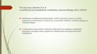 The Use Case: Daemen A et al.
A mellrák pontos kezelésének modellezése. Genome Biology 2013; 14:R110
 Molekuláris profilkészítő adatkészletek: a DNS-másolatok száma, az mRNS-
expresszió, a transzkriptom-szekvencia, a promoter-metiláció, a fehérje-bőség és a
mutációs állapot
 A válaszokhoz kapcsolódó molekuláris jellemzők azonosítására a legkisebb
négyzetek támogató vektor gépeket és véletlenszerű erdő algoritmusokat
használtunk
 
