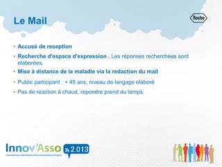 Le Mail
• Accusé de reception
• Recherche d'espace d'expression . Les réponses recherchées sont
elaborées.
• Mise à distance de la maladie via la redaction du mail
• Public participant : + 45 ans, niveau de langage elaboré
• Pas de reaction à chaud, repondre prend du temps
 