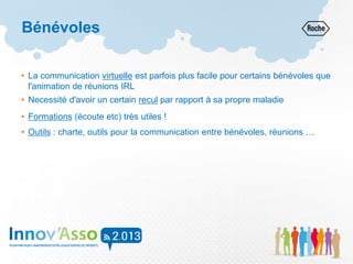 Bénévoles
• La communication virtuelle est parfois plus facile pour certains bénévoles que
l'animation de réunions IRL
• Necessité d'avoir un certain recul par rapport à sa propre maladie
• Formations (écoute etc) très utiles !
• Outils : charte, outils pour la communication entre bénévoles, réunions …
 