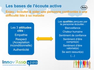 Les bases de l'écoute active
Enjeu : écouter & aider une personne confrontée à une
difficulté liée à sa maladie
Les 3 attitudes
clés :
Empathie
Respect
(Acceptation
inconditionnelle)
Authenticité
Les qualités perçues par
la personne écoutée :
Bienveillance
Chaleur humaine
Sentiment de confiance
Sentiment d’être
compris(e)
Sentiment d’être
valorisé(e)
Se sent rassuré(e)
(…)
 