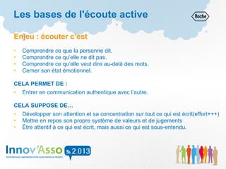 Enjeu : écouter c’est
• Comprendre ce que la personne dit.
• Comprendre ce qu’elle ne dit pas.
• Comprendre ce qu’elle veut dire au-delà des mots.
• Cerner son état émotionnel.
CELA PERMET DE :
• Entrer en communication authentique avec l’autre.
CELA SUPPOSE DE…
• Développer son attention et sa concentration sur tout ce qui est écrit(effort+++)
• Mettre en repos son propre système de valeurs et de jugements
• Être attentif à ce qui est écrit, mais aussi ce qui est sous-entendu.
Les bases de l'écoute active
 