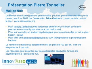 Présentation Pierre Tonnelier
Mail de Nuit
Un service de soutien gratuit et personnalisé pour les personnes touchées par le
cancer, lancé en 2007 par l’association Tribu Cancer et ouvert toute la nuit via
le site : www.tribucancer.org
• Pour rompre l’isolement des personnes atteintes d’un cancer et de leurs
proches en communiquant avec eux par mail la nuit
• Pour leur apporter un soutien psychologique au moment où elles en ont le plus
besoin : la nuit
• Pour offrir une aide complémentaire au suivi thérapeutique et psychologique
habituel
Le nombre de mails reçu actuellement est de près de 700 par an, soit une
moyenne de 2 par nuit.
Les réponses sont assurées par des spécialistes bénévoles formés à la
psychologie et à l’écoute de nuit.
 