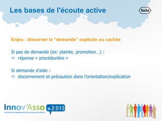 Enjeu : discerner la “demande” explicite ou cachée
Si pas de demande (ex: plainte, promotion…) :
 réponse « procédurière »
Si demande d’aide :
 discernement et précaution dans l’orientation/explication
Les bases de l'écoute active
 