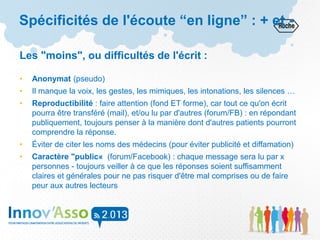 Spécificités de l'écoute “en ligne” : + et -
Les "moins", ou difficultés de l'écrit :
• Anonymat (pseudo)
• Il manque la voix, les gestes, les mimiques, les intonations, les silences …
• Reproductibilité : faire attention (fond ET forme), car tout ce qu'on écrit
pourra être transféré (mail), et/ou lu par d'autres (forum/FB) : en répondant
publiquement, toujours penser à la manière dont d'autres patients pourront
comprendre la réponse.
• Éviter de citer les noms des médecins (pour éviter publicité et diffamation)
• Caractère "public« (forum/Facebook) : chaque message sera lu par x
personnes - toujours veiller à ce que les réponses soient suffisamment
claires et générales pour ne pas risquer d'être mal comprises ou de faire
peur aux autres lecteurs
 