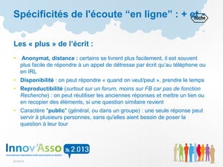 07/10/13
Les « plus » de l’écrit :
• Anonymat, distance : certains se livrent plus facilement, il est souvent
plus facile de répondre à un appel de détresse par écrit qu’au téléphone ou
en IRL
• Disponibilité : on peut répondre « quand on veut/peut », prendre le temps
• Reproductibilité (surtout sur un forum, moins sur FB car pas de fonction
Recherche) : on peut réutiliser les anciennes réponses et mettre un lien ou
en recopier des éléments, si une question similaire revient
• Caractère "public" (général, ou dans un groupe) : une seule réponse peut
servir à plusieurs personnes, sans qu'elles aient besoin de poser la
question à leur tour
Spécificités de l'écoute “en ligne” : + et -
 