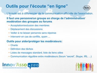 Outils pour l'écoute “en ligne”
L'écouté est à differencier de la communication officielle de l'association.
Il faut une personne/un groupe en charge de l’administration/
modération des groupes ou forums
• Acceptation/exclusion des membres
• Déplacement des discussions
• Veiller à ne laisser personne sans réponse
• Intervenir en cas de conflits, spam ...
Outils pour aider/protéger les modérateurs:
• Charte
• Définition des tâches
• Listes de messages standard, liste de liens utiles
• Communication régulière entre modérateurs (forum “secret”, Skype, IRL …)
 