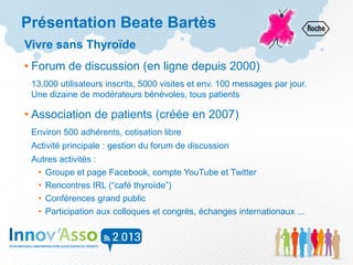 Présentation Beate Bartès
Vivre sans Thyroïde
• Forum de discussion (en ligne depuis 2000)
13.000 utilisateurs inscrits, 5000 visites et env. 100 messages par jour.
Une dizaine de modérateurs bénévoles, tous patients
• Association de patients (créée en 2007)
Environ 500 adhérents, cotisation libre
Activité principale : gestion du forum de discussion
Autres activités :
• Groupe et page Facebook, compte YouTube et Twitter
• Rencontres IRL (“café thyroïde”)
• Conférences grand public
• Participation aux colloques et congrès, échanges internationaux ...
 