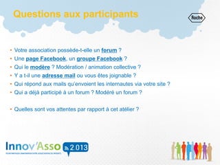 Questions aux participants
• Votre association possède-t-elle un forum ?
• Une page Facebook, un groupe Facebook ?
• Qui le modère ? Modération / animation collective ?
• Y a t-il une adresse mail ou vous êtes joignable ?
• Qui répond aux mails qu’envoient les internautes via votre site ?
• Qui a déjà participé à un forum ? Modéré un forum ?
• Quelles sont vos attentes par rapport à cet atélier ?
 