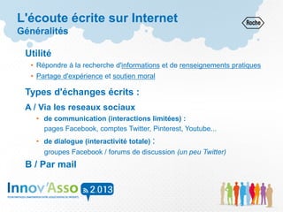 L'écoute écrite sur Internet
Généralités
Utilité
• Répondre à la recherche d'informations et de renseignements pratiques
• Partage d'expérience et soutien moral
Types d'échanges écrits :
A / Via les reseaux sociaux
• de communication (interactions limitées) :
pages Facebook, comptes Twitter, Pinterest, Youtube...
• de dialogue (interactivité totale) :
groupes Facebook / forums de discussion (un peu Twitter)
B / Par mail
 