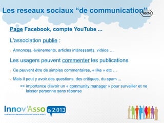 Les reseaux sociaux “de communication”
Page Facebook, compte YouTube ...
L'association publie :
 Annonces, évènements, articles intéressants, vidéos …
Les usagers peuvent commenter les publications
 Ce peuvent être de simples commentaires, « like » etc …
 Mais il peut y avoir des questions, des critiques, du spam ...
=> importance d'avoir un « community manager » pour surveiller et ne
laisser personne sans réponse
 