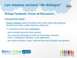 Les reseaux sociaux “de dialogue”
Groupe Facebook, Forum de Discussion ...
Interactivité totale :
 Chaque utilisateur (après inscription) peut écrire, poser des questions,
répondre aux autres, publier des liens, photos etc ...
=> importance d'avoir des modérateurs
 pour ne laisser personne sans réponse
 pour suivre les échanges et éviter les informations erronées
(mais « l'intélligence collective » joue également)
 pour effacer doublons, spam, intervenir dans les échanges trop agressifs
 