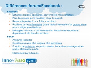 Facebook
• Echanges rapides, spontanés, souvent brefs mais nombreux.
• Plus d'échanges sur le quotidien et sur le ressenti.
• Ressemble parfois à un « Tchat » en direct.
• Problème de la confidentialité (noms réels) ! Nécessité d'un groupe fermé
pour protéger les utilisateurs.
• Messages « en vrac », qui remontent en fonction des réponses et
disparaissent vite dans les archives.
Forum
• Anonyme (pseudo).
• Questions souvent plus longues, plus techniques.
• Fonction de recherche, on peut consulter les anciens messages et les
profils. Messagerie privée.
• Classement par rubriques.
Différences forum/Facebook :
 