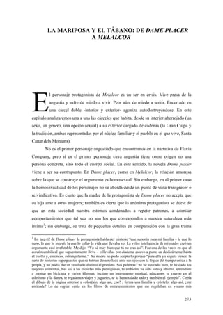 LA MARIPOSA Y EL TÁBANO: DE DAME PLACER
                      A MELALCOR




E
           l personaje protagonista de Melalcor es un ser en crisis. Vive presa de la
           angustia y sufre de miedo a vivir. Peor aún: de miedo a sentir. Encerrado en
           una cárcel doble -interior y exterior- agoniza autodestruyéndose. En este
capítulo analizaremos una a una las cárceles que habita, desde su interior aherrojado (un
sexo, un género, una opción sexual) a su exterior cargado de cadenas (la Gran Culpa y
la tradición, ambas representadas por el núcleo familiar y el pueblo en el que vive, Santa
Canar dels Montons).
         No es el primer personaje angustiado que encontramos en la narrativa de Flavia
Company, pero sí es el primer personaje cuya angustia tiene como origen no una
persona concreta, sino todo el cuerpo social. En este sentido, la novela Dame placer
viene a ser su contrapunto. En Dame placer, como en Melalcor, la relación amorosa
sobre la que se construye el argumento es homosexual. Sin embargo, en el primer caso
la homosexualidad de los personajes no se aborda desde un punto de vista transgresor o
reivindicativo. Es cierto que la madre de la protagonista de Dame placer no acepta que
su hija ame a otras mujeres; también es cierto que la anónima protagonista se duele de
que en esta sociedad nuestra estemos condenados a repetir patrones, a asimilar
comportamientos que tal vez no son los que corresponden a nuestra naturaleza más
íntima1; sin embargo, se trata de pequeños detalles en comparación con la gran trama

1
  En la p.62 de Dame placer la protagonista habla del misterio “que suponía para mi familia – la que lo
supo, la que lo intuyó, la que lo calla- la vida que llevaba yo. La veloz inteligencia de mi madre creó un
argumento casi irrefutable. Me dijo: “Yo sé muy bien que tú no eres así”. Fue una de las veces en que el
cordón umbilical que supuestamente llevo – o llevaba- por diadema estuvo a punto de deslizárseme hasta
el cuello y, entonces, estrangularme.” Su madre no pudo aceptarlo porque “para ella yo seguía siendo la
serie de historias superpuestas que se habían desarrollado ante sus ojos con la lógica del tiempo unida a la
propia, y no podía dar un resultado distinto al previsto. Sus palabras: “te he educado bien, te he dado los
mejores alimentos, has ido a las escuelas más prestigiosas, tu ambiente ha sido sano y abierto, aprendiste
a montar en bicicleta y varios idiomas, incluso un instrumento musical, educamos tu cuerpo en el
atletismo y la danza, te regalamos viajes y juguetes, te lo hemos dado todo y también el ejemplo”. Copia
el dibujo de la página anterior y coloréalo, algo así, ¿no? , forma una familia y créetelo, algo así, ¿me
entiende? Lo de copiar venía en los libros de entretenimientos que me regalaban en verano mis


                                                                                                       273
 