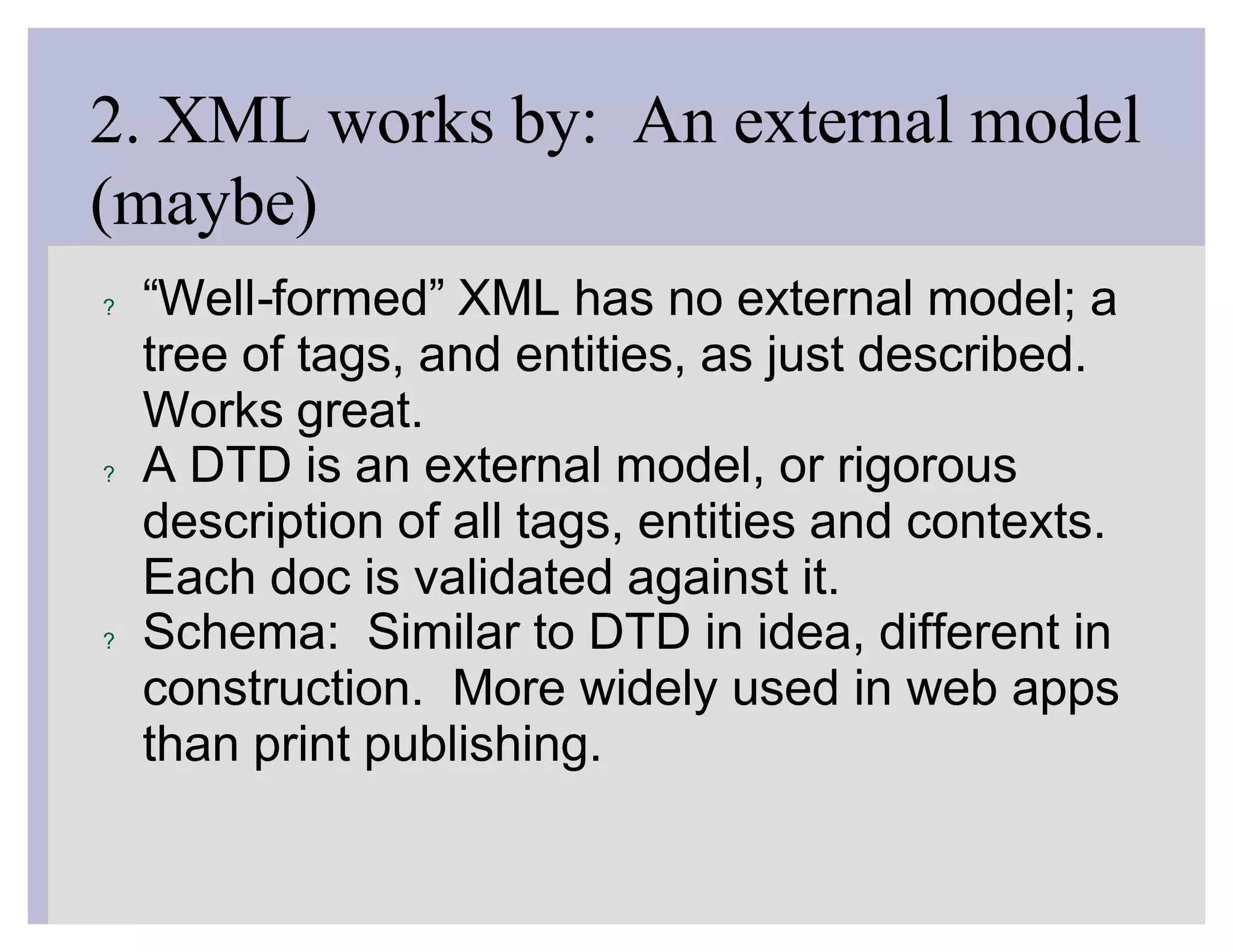 2. XML works by: An external model
(maybe)
?   “Well-formed” XML has no external model; a
    tree of tags, and entities, as just described.
    Works great.
?   A DTD is an external model, or rigorous
    description of all tags, entities and contexts.
    Each doc is validated against it.
?   Schema: Similar to DTD in idea, different in
    construction. More widely used in web apps
    than print publishing.
 