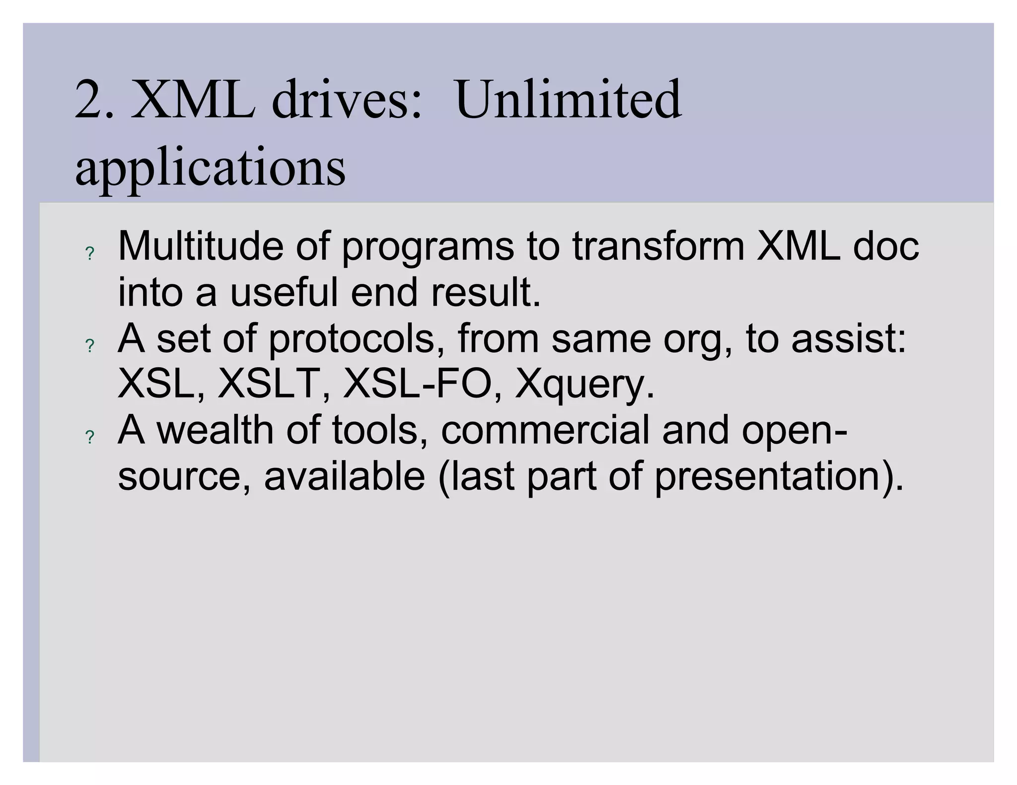 2. XML drives: Unlimited
applications
?   Multitude of programs to transform XML doc
    into a useful end result.
?   A set of protocols, from same org, to assist:
    XSL, XSLT, XSL-FO, Xquery.
?   A wealth of tools, commercial and open-
    source, available (last part of presentation).
 
