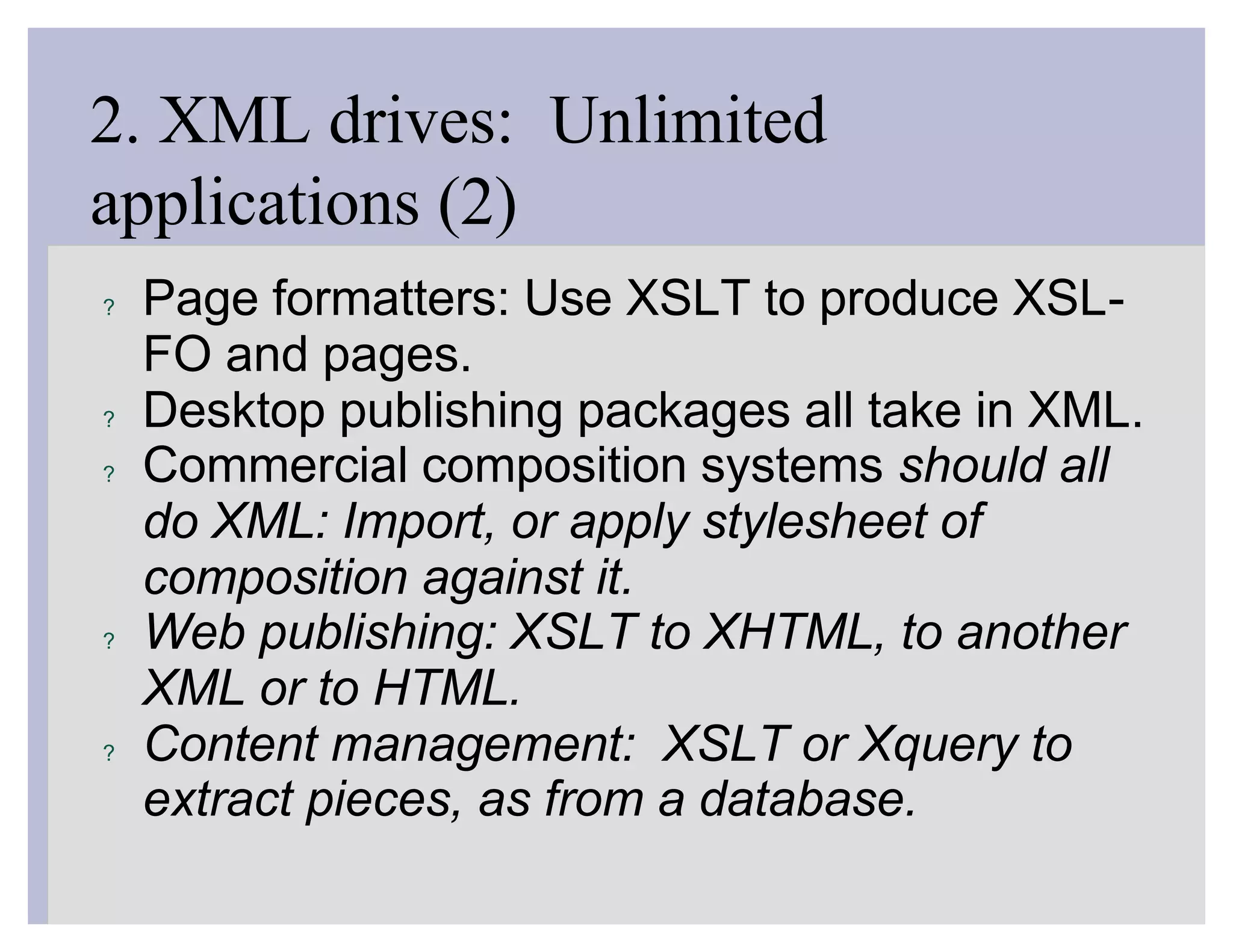 2. XML drives: Unlimited
applications (2)
?   Page formatters: Use XSLT to produce XSL-
    FO and pages.
?   Desktop publishing packages all take in XML.
?   Commercial composition systems should all
    do XML: Import, or apply stylesheet of
    composition against it.
?   Web publishing: XSLT to XHTML, to another
    XML or to HTML.
?   Content management: XSLT or Xquery to
    extract pieces, as from a database.
 
