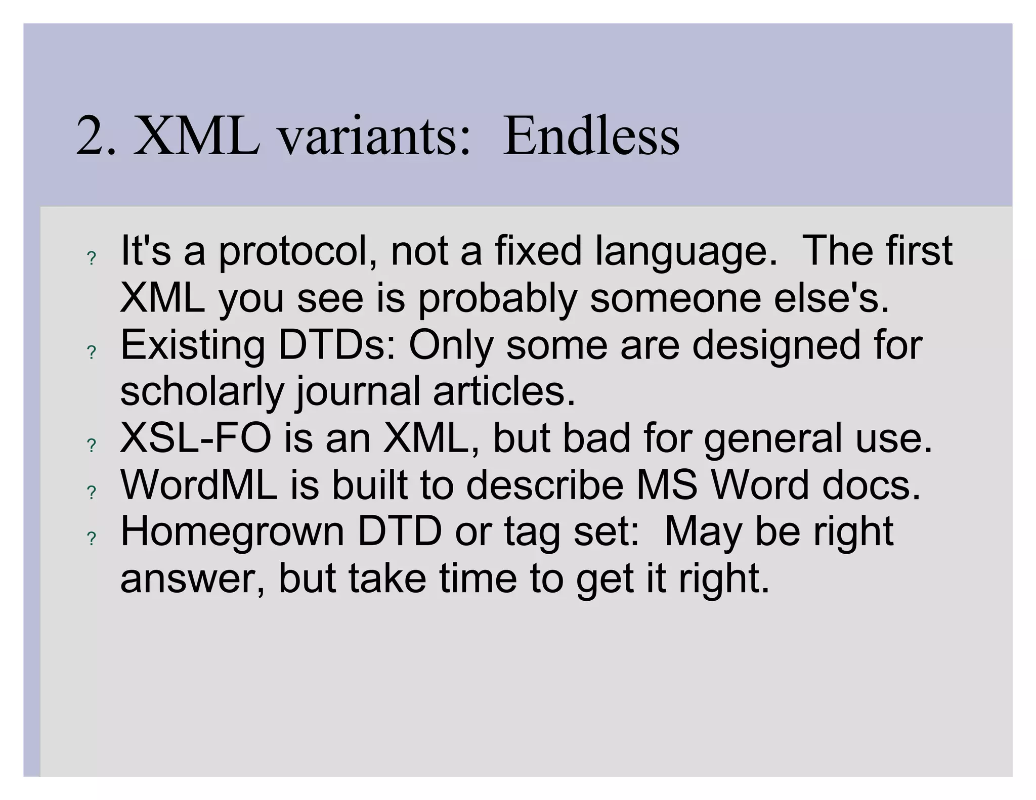 2. XML variants: Endless
?   It's a protocol, not a fixed language. The first
    XML you see is probably someone else's.
?   Existing DTDs: Only some are designed for
    scholarly journal articles.
?   XSL-FO is an XML, but bad for general use.
?   WordML is built to describe MS Word docs.
?   Homegrown DTD or tag set: May be right
    answer, but take time to get it right.
 