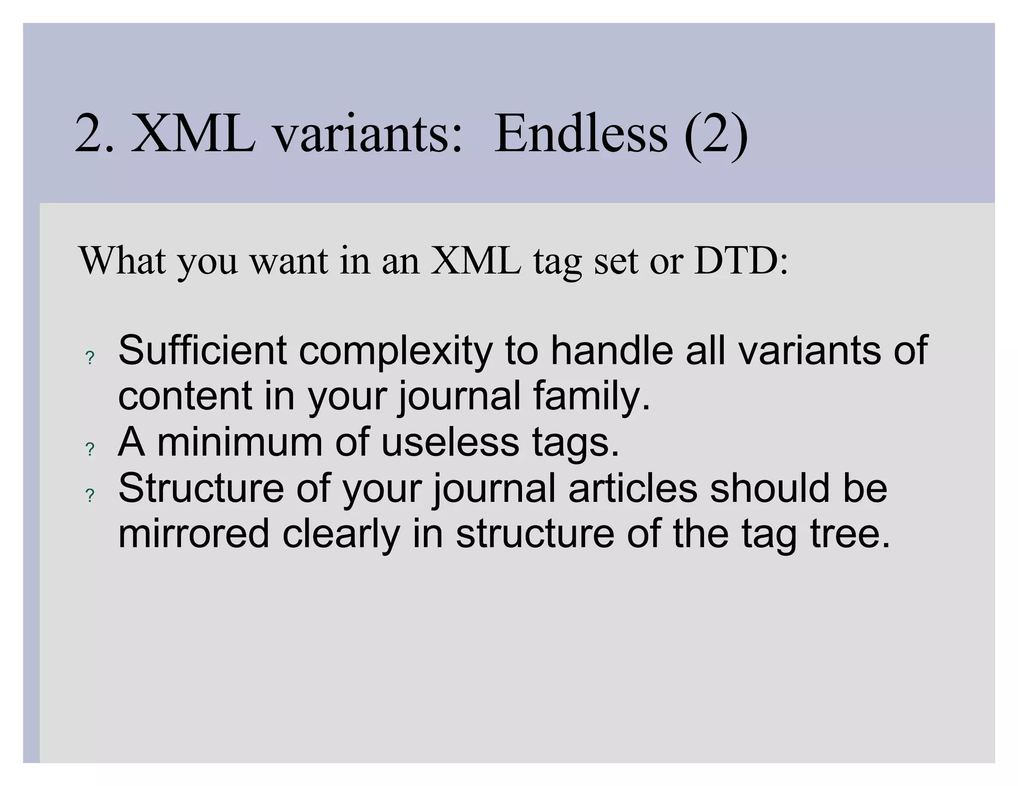 2. XML variants: Endless (2)

What you want in an XML tag set or DTD:

?   Sufficient complexity to handle all variants of
    content in your journal family.
?   A minimum of useless tags.
?   Structure of your journal articles should be
    mirrored clearly in structure of the tag tree.
 