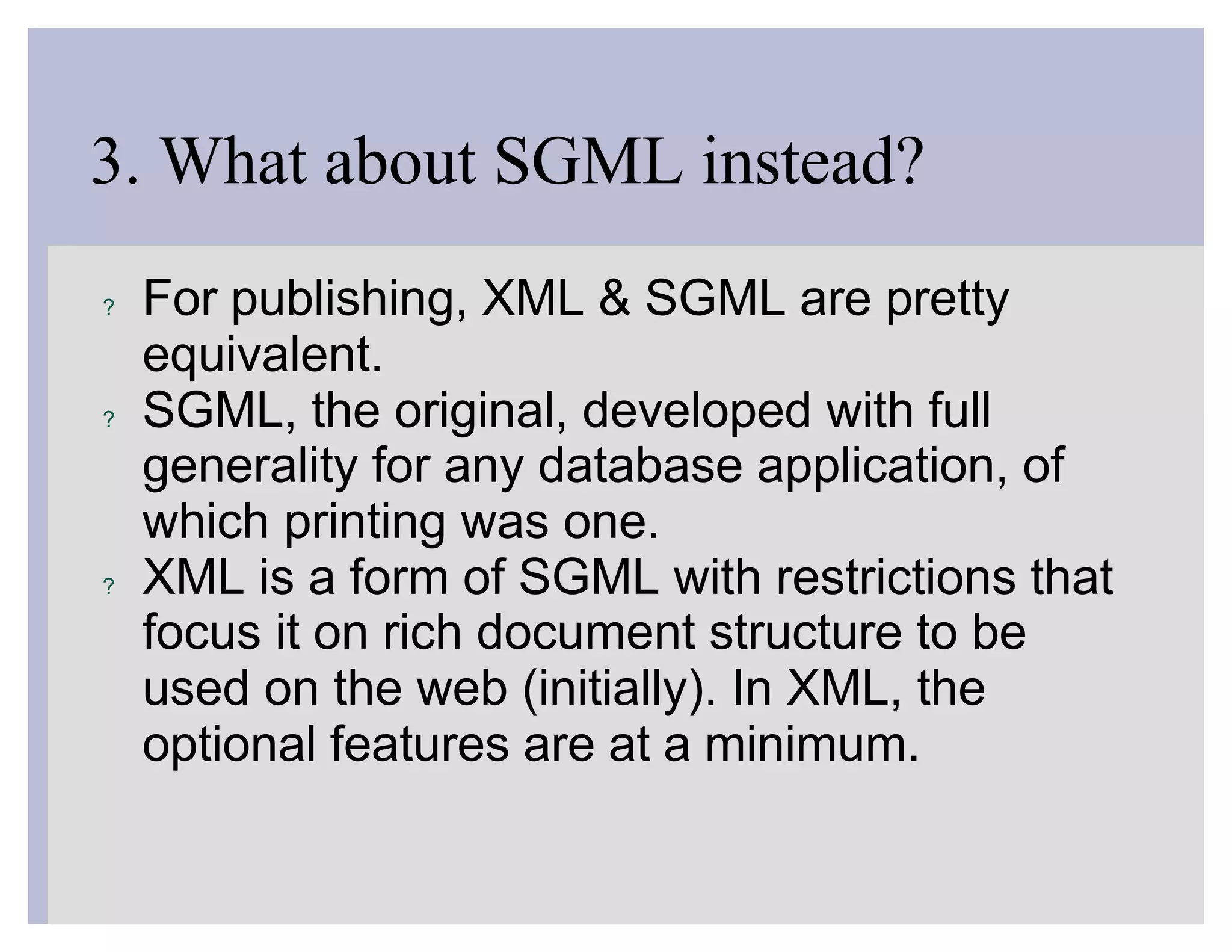 3. What about SGML instead?
?   For publishing, XML & SGML are pretty
    equivalent.
?   SGML, the original, developed with full
    generality for any database application, of
    which printing was one.
?   XML is a form of SGML with restrictions that
    focus it on rich document structure to be
    used on the web (initially). In XML, the
    optional features are at a minimum.
 