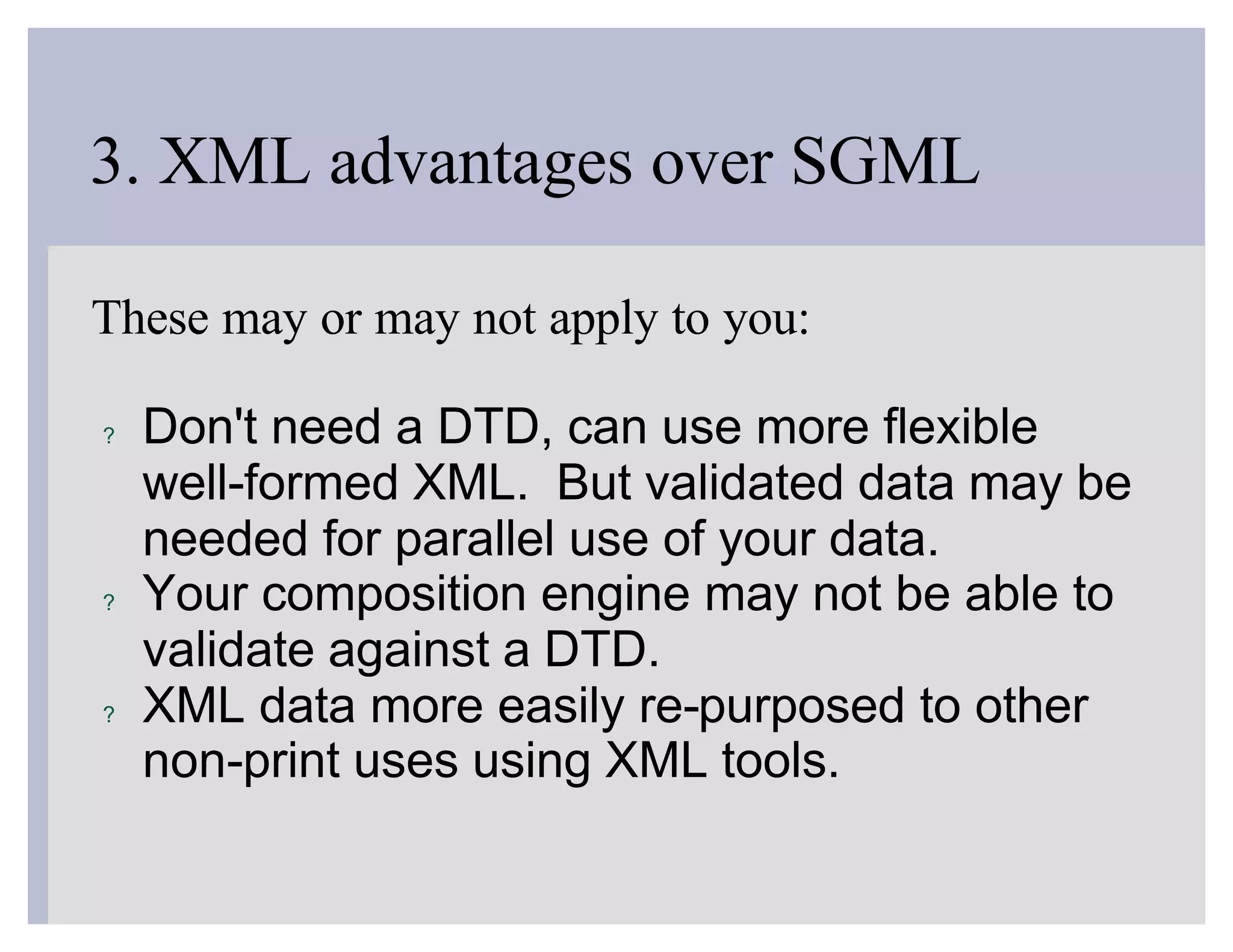 3. XML advantages over SGML

These may or may not apply to you:

?   Don't need a DTD, can use more flexible
    well-formed XML. But validated data may be
    needed for parallel use of your data.
?   Your composition engine may not be able to
    validate against a DTD.
?   XML data more easily re-purposed to other
    non-print uses using XML tools.
 