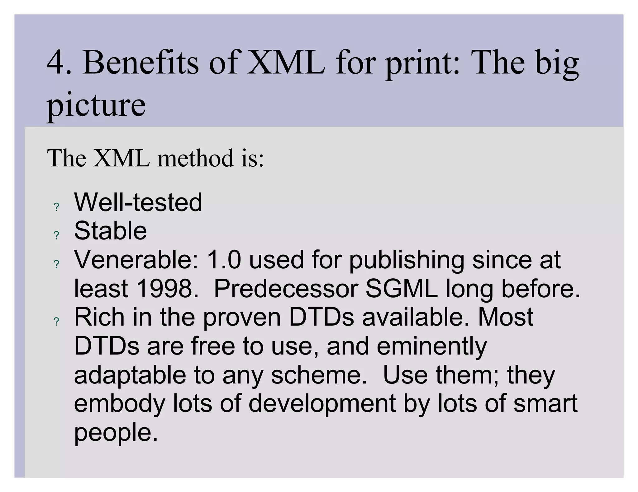 4. Benefits of XML for print: The big
picture
The XML method is:
?   Well-tested
?   Stable
?   Venerable: 1.0 used for publishing since at
    least 1998. Predecessor SGML long before.
?   Rich in the proven DTDs available. Most
    DTDs are free to use, and eminently
    adaptable to any scheme. Use them; they
    embody lots of development by lots of smart
    people.
 