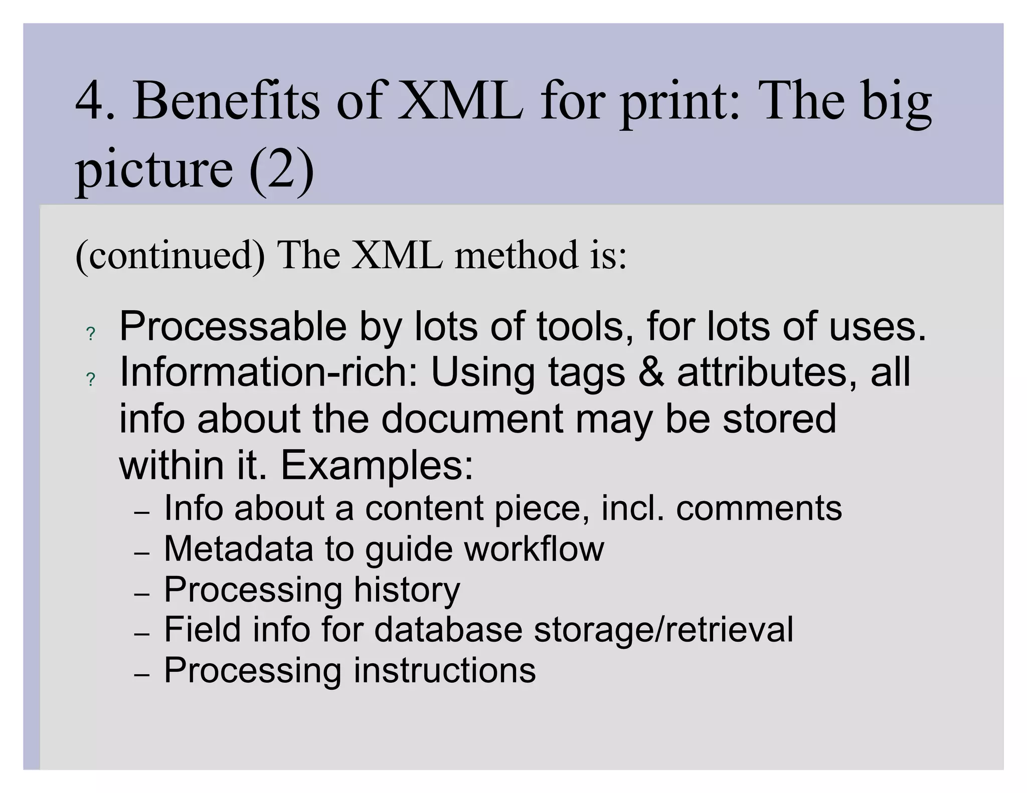 4. Benefits of XML for print: The big
picture (2)
(continued) The XML method is:
?   Processable by lots of tools, for lots of uses.
?   Information-rich: Using tags & attributes, all
    info about the document may be stored
    within it. Examples:
    –   Info about a content piece, incl. comments
    –   Metadata to guide workflow
    –   Processing history
    –   Field info for database storage/retrieval
    –   Processing instructions
 