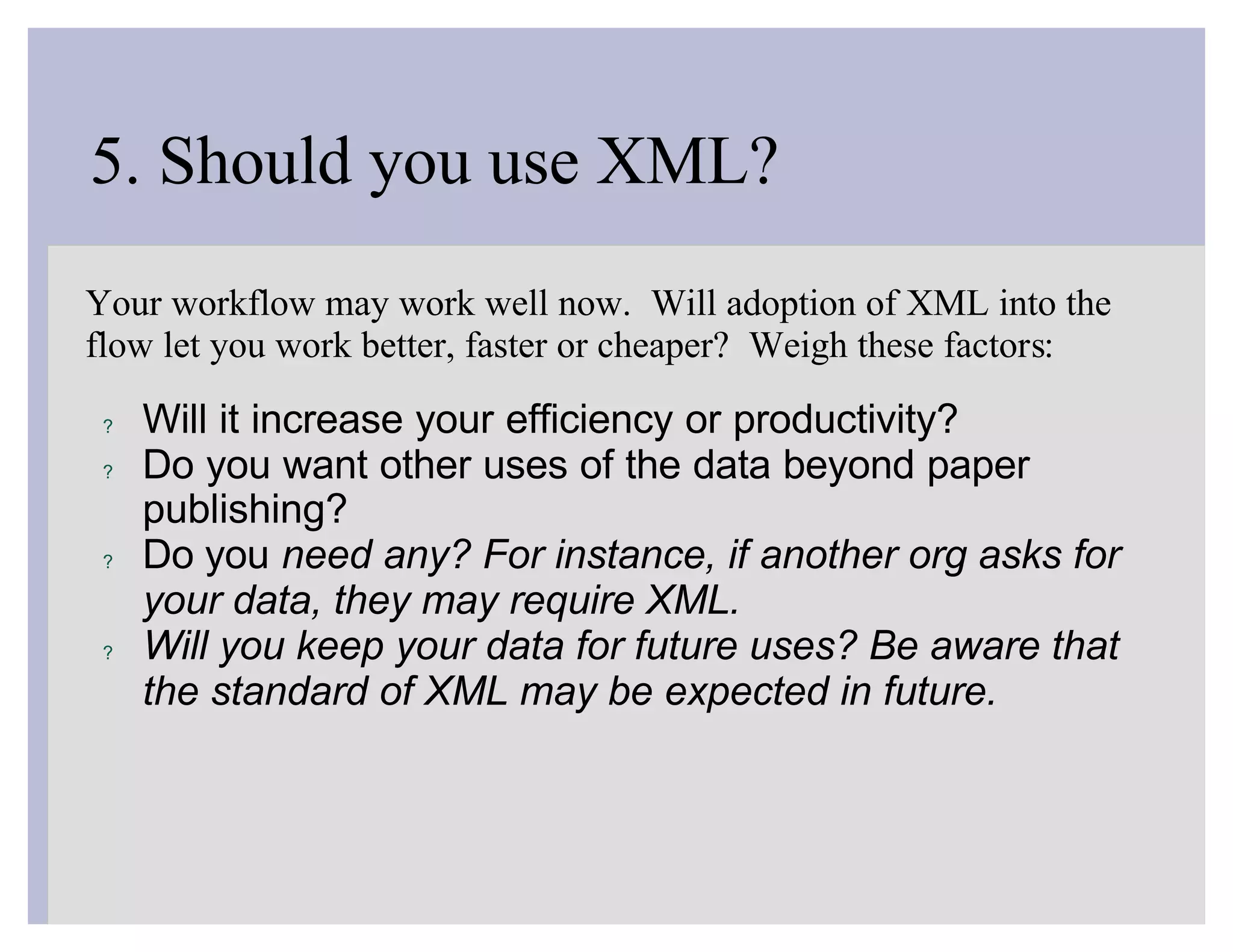 5. Should you use XML?
Your workflow may work well now. Will adoption of XML into the
flow let you work better, faster or cheaper? Weigh these factors:

 ?   Will it increase your efficiency or productivity?
 ?   Do you want other uses of the data beyond paper
     publishing?
 ?   Do you need any? For instance, if another org asks for
     your data, they may require XML.
 ?   Will you keep your data for future uses? Be aware that
     the standard of XML may be expected in future.
 