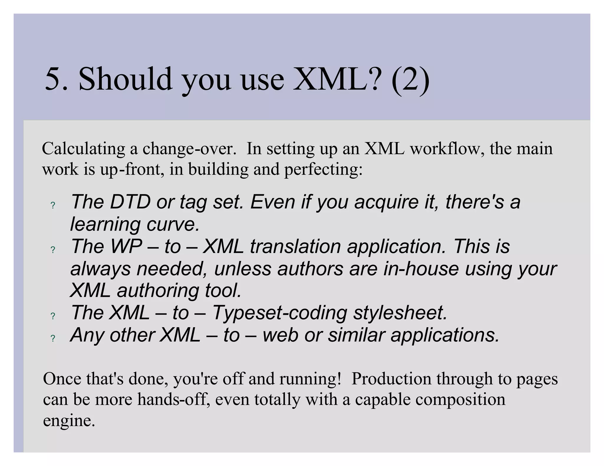 5. Should you use XML? (2)
Calculating a change-over. In setting up an XML workflow, the main
work is up-front, in building and perfecting:
 ?   The DTD or tag set. Even if you acquire it, there's a
     learning curve.
 ?   The WP – to – XML translation application. This is
     always needed, unless authors are in-house using your
     XML authoring tool.
 ?   The XML – to – Typeset-coding stylesheet.
 ?   Any other XML – to – web or similar applications.

Once that's done, you're off and running! Production through to pages
can be more hands-off, even totally with a capable composition
engine.
 