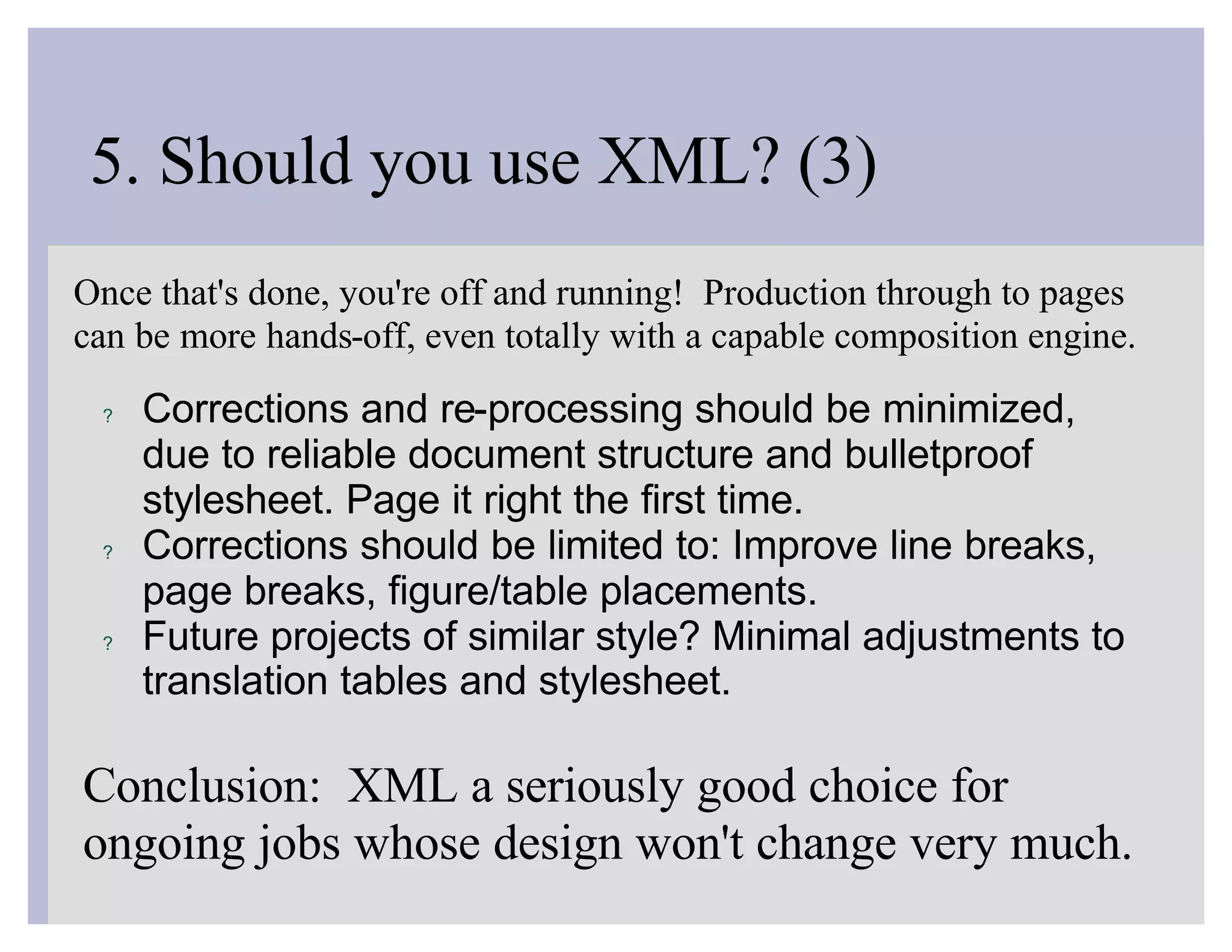 5. Should you use XML? (3)
Once that's done, you're off and running! Production through to pages
can be more hands-off, even totally with a capable composition engine.

 ?   Corrections and re-processing should be minimized,
     due to reliable document structure and bulletproof
     stylesheet. Page it right the first time.
 ?   Corrections should be limited to: Improve line breaks,
     page breaks, figure/table placements.
 ?   Future projects of similar style? Minimal adjustments to
     translation tables and stylesheet.

Conclusion: XML a seriously good choice for
ongoing jobs whose design won't change very much.
 