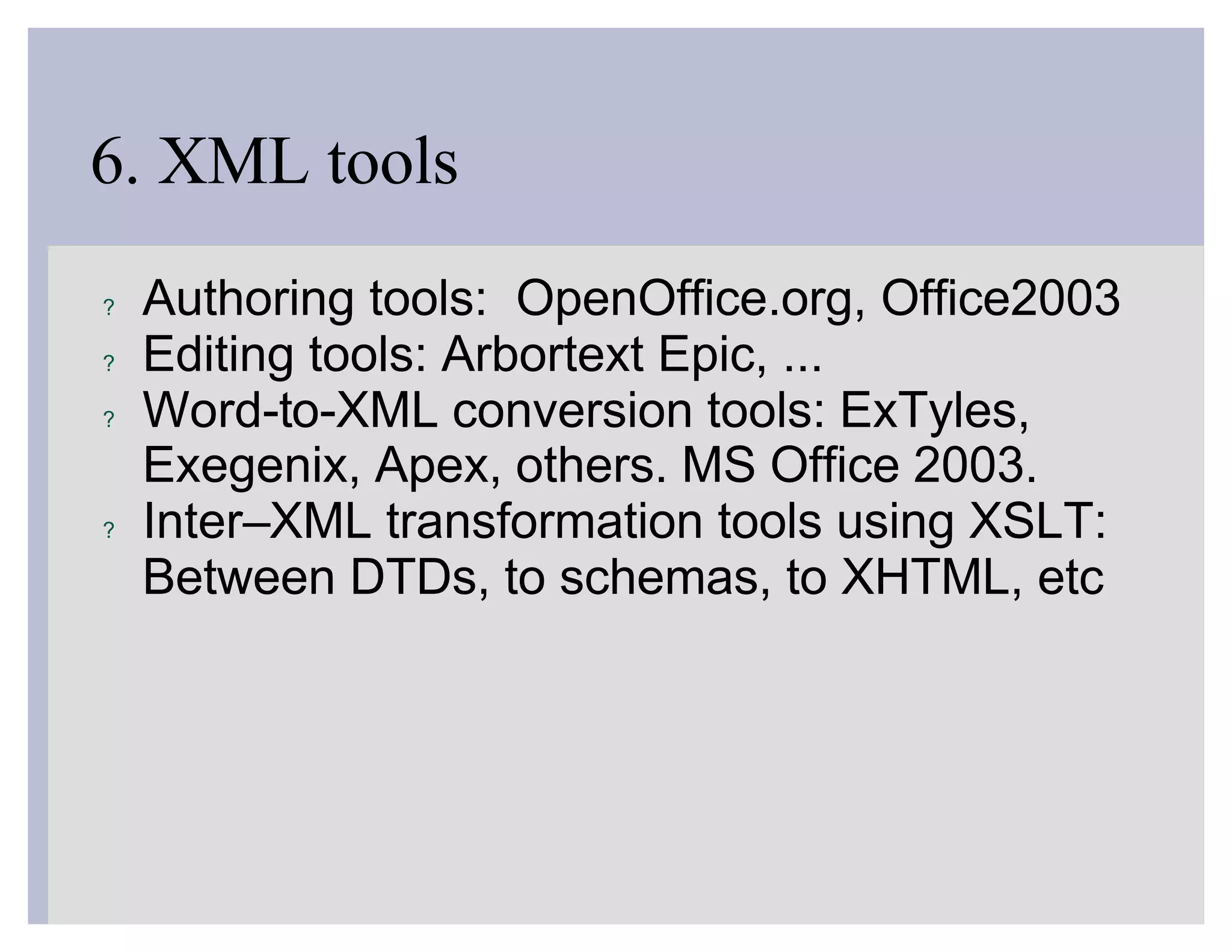 6. XML tools
?   Authoring tools: OpenOffice.org, Office2003
?   Editing tools: Arbortext Epic, ...
?   Word-to-XML conversion tools: ExTyles,
    Exegenix, Apex, others. MS Office 2003.
?   Inter–XML transformation tools using XSLT:
    Between DTDs, to schemas, to XHTML, etc
 