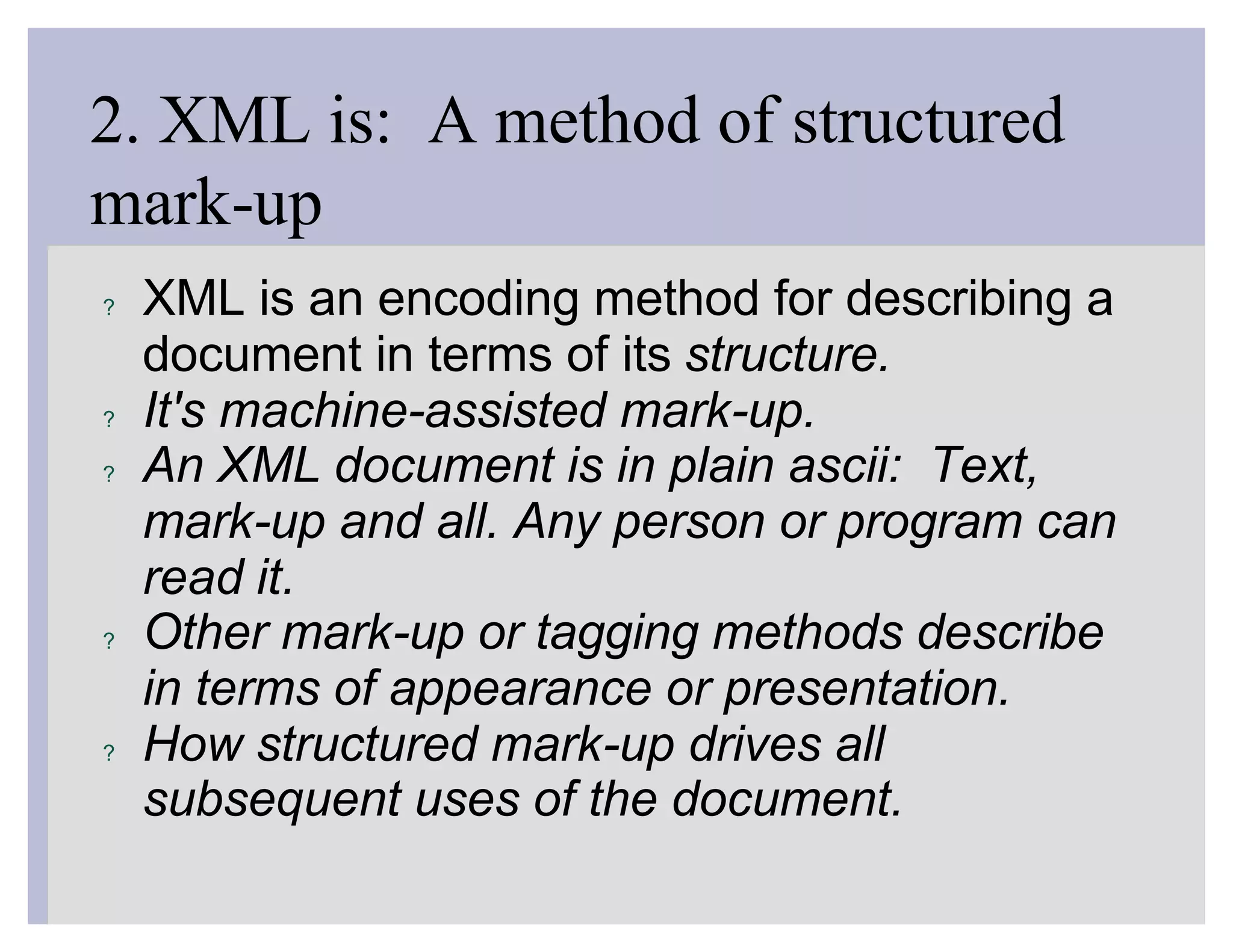 2. XML is: A method of structured
mark-up
?   XML is an encoding method for describing a
    document in terms of its structure.
?   It's machine-assisted mark-up.
?   An XML document is in plain ascii: Text,
    mark-up and all. Any person or program can
    read it.
?   Other mark-up or tagging methods describe
    in terms of appearance or presentation.
?   How structured mark-up drives all
    subsequent uses of the document.
 