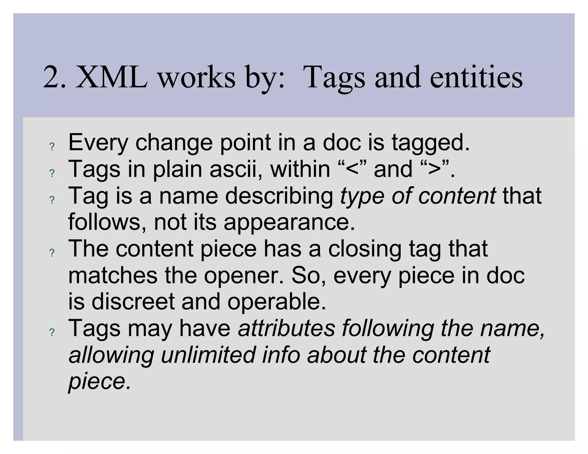 2. XML works by: Tags and entities
?   Every change point in a doc is tagged.
?   Tags in plain ascii, within “<” and “>”.
?   Tag is a name describing type of content that
    follows, not its appearance.
?   The content piece has a closing tag that
    matches the opener. So, every piece in doc
    is discreet and operable.
?   Tags may have attributes following the name,
    allowing unlimited info about the content
    piece.
 